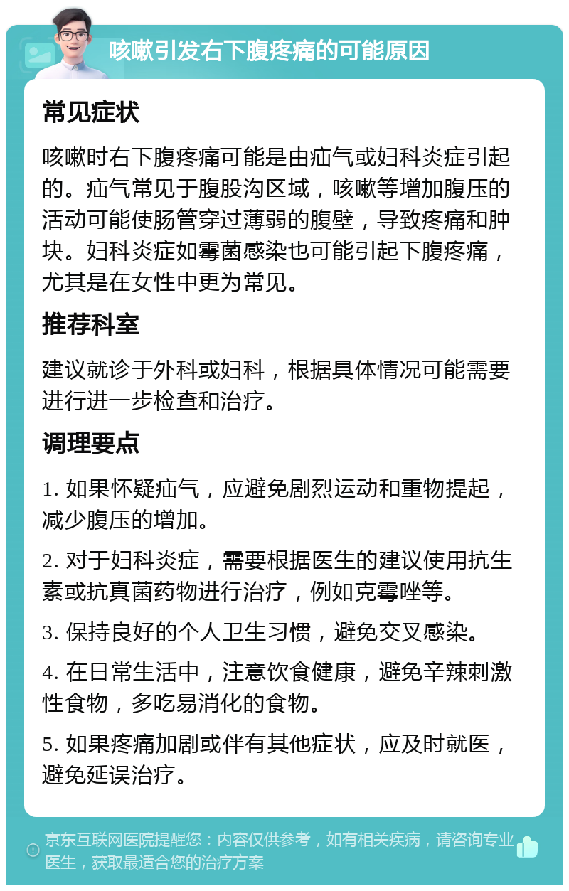 咳嗽引发右下腹疼痛的可能原因 常见症状 咳嗽时右下腹疼痛可能是由疝气或妇科炎症引起的。疝气常见于腹股沟区域，咳嗽等增加腹压的活动可能使肠管穿过薄弱的腹壁，导致疼痛和肿块。妇科炎症如霉菌感染也可能引起下腹疼痛，尤其是在女性中更为常见。 推荐科室 建议就诊于外科或妇科，根据具体情况可能需要进行进一步检查和治疗。 调理要点 1. 如果怀疑疝气，应避免剧烈运动和重物提起，减少腹压的增加。 2. 对于妇科炎症，需要根据医生的建议使用抗生素或抗真菌药物进行治疗，例如克霉唑等。 3. 保持良好的个人卫生习惯，避免交叉感染。 4. 在日常生活中，注意饮食健康，避免辛辣刺激性食物，多吃易消化的食物。 5. 如果疼痛加剧或伴有其他症状，应及时就医，避免延误治疗。