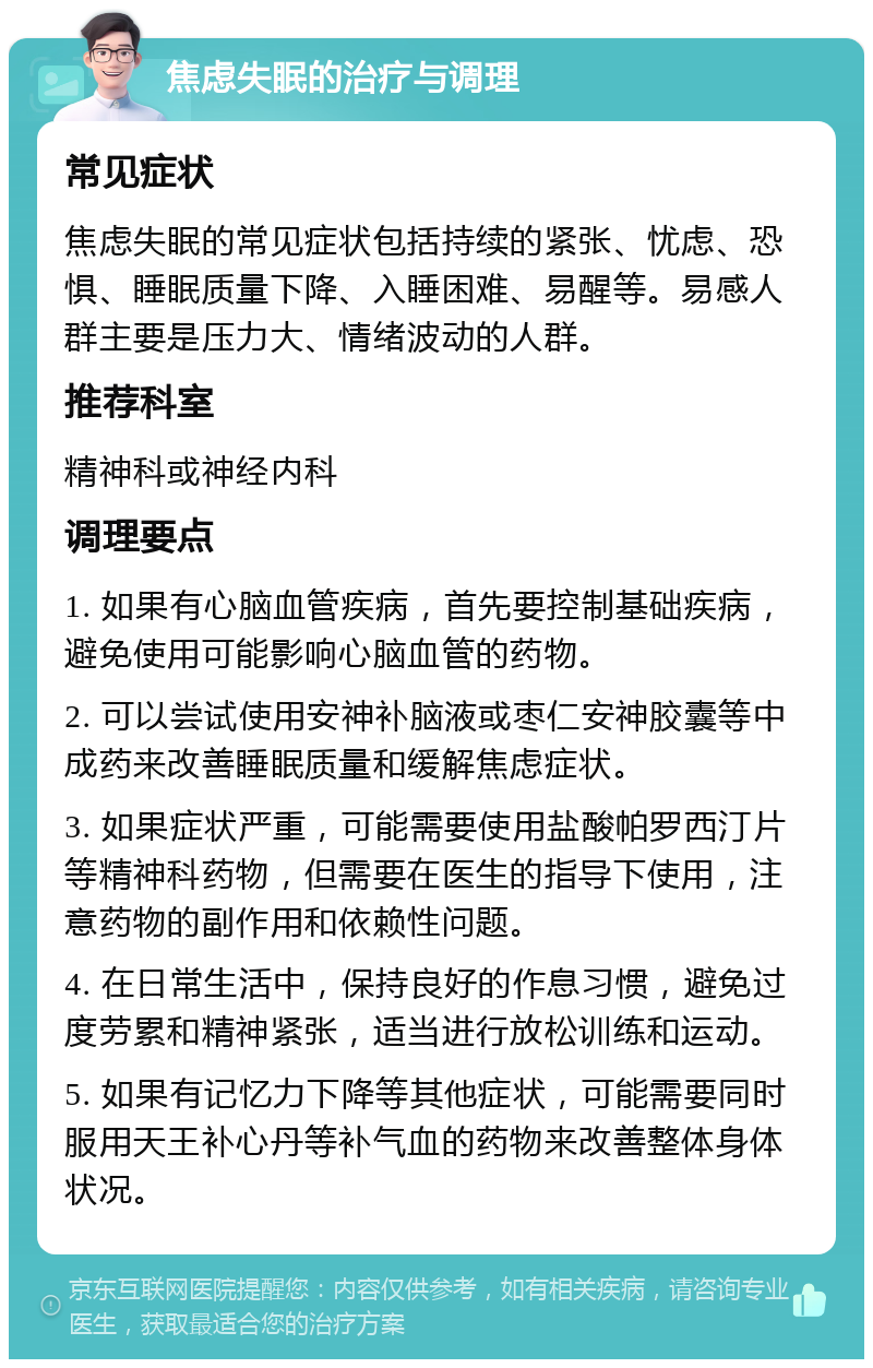 焦虑失眠的治疗与调理 常见症状 焦虑失眠的常见症状包括持续的紧张、忧虑、恐惧、睡眠质量下降、入睡困难、易醒等。易感人群主要是压力大、情绪波动的人群。 推荐科室 精神科或神经内科 调理要点 1. 如果有心脑血管疾病，首先要控制基础疾病，避免使用可能影响心脑血管的药物。 2. 可以尝试使用安神补脑液或枣仁安神胶囊等中成药来改善睡眠质量和缓解焦虑症状。 3. 如果症状严重，可能需要使用盐酸帕罗西汀片等精神科药物，但需要在医生的指导下使用，注意药物的副作用和依赖性问题。 4. 在日常生活中，保持良好的作息习惯，避免过度劳累和精神紧张，适当进行放松训练和运动。 5. 如果有记忆力下降等其他症状，可能需要同时服用天王补心丹等补气血的药物来改善整体身体状况。