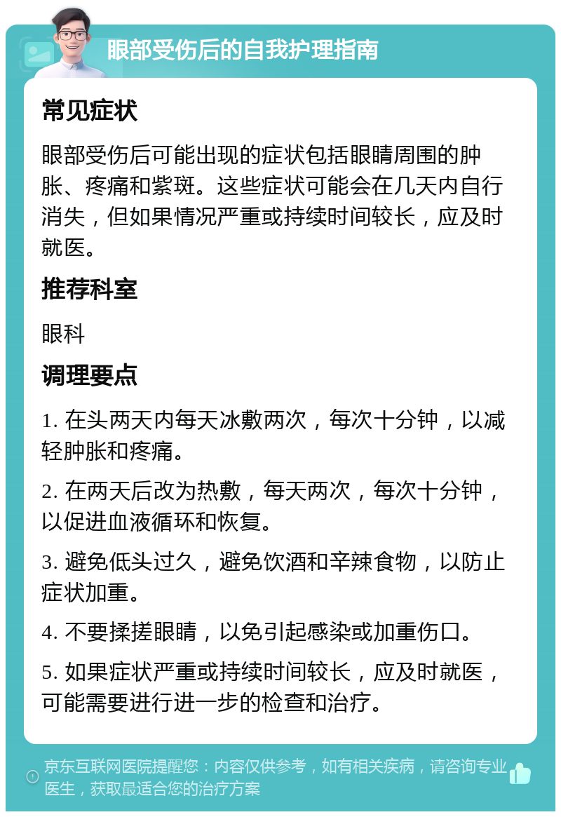 眼部受伤后的自我护理指南 常见症状 眼部受伤后可能出现的症状包括眼睛周围的肿胀、疼痛和紫斑。这些症状可能会在几天内自行消失，但如果情况严重或持续时间较长，应及时就医。 推荐科室 眼科 调理要点 1. 在头两天内每天冰敷两次，每次十分钟，以减轻肿胀和疼痛。 2. 在两天后改为热敷，每天两次，每次十分钟，以促进血液循环和恢复。 3. 避免低头过久，避免饮酒和辛辣食物，以防止症状加重。 4. 不要揉搓眼睛，以免引起感染或加重伤口。 5. 如果症状严重或持续时间较长，应及时就医，可能需要进行进一步的检查和治疗。