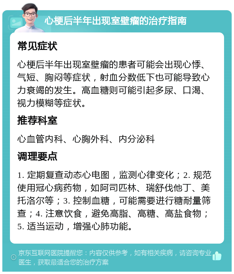 心梗后半年出现室壁瘤的治疗指南 常见症状 心梗后半年出现室壁瘤的患者可能会出现心悸、气短、胸闷等症状，射血分数低下也可能导致心力衰竭的发生。高血糖则可能引起多尿、口渴、视力模糊等症状。 推荐科室 心血管内科、心胸外科、内分泌科 调理要点 1. 定期复查动态心电图，监测心律变化；2. 规范使用冠心病药物，如阿司匹林、瑞舒伐他丁、美托洛尔等；3. 控制血糖，可能需要进行糖耐量筛查；4. 注意饮食，避免高脂、高糖、高盐食物；5. 适当运动，增强心肺功能。