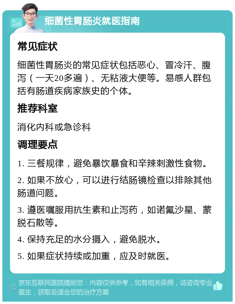 细菌性胃肠炎就医指南 常见症状 细菌性胃肠炎的常见症状包括恶心、冒冷汗、腹泻（一天20多遍）、无粘液大便等。易感人群包括有肠道疾病家族史的个体。 推荐科室 消化内科或急诊科 调理要点 1. 三餐规律，避免暴饮暴食和辛辣刺激性食物。 2. 如果不放心，可以进行结肠镜检查以排除其他肠道问题。 3. 遵医嘱服用抗生素和止泻药，如诺氟沙星、蒙脱石散等。 4. 保持充足的水分摄入，避免脱水。 5. 如果症状持续或加重，应及时就医。