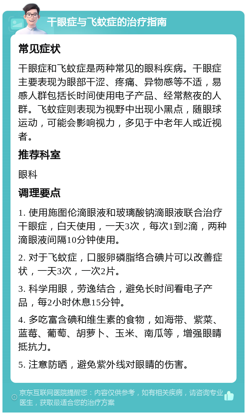 干眼症与飞蚊症的治疗指南 常见症状 干眼症和飞蚊症是两种常见的眼科疾病。干眼症主要表现为眼部干涩、疼痛、异物感等不适，易感人群包括长时间使用电子产品、经常熬夜的人群。飞蚊症则表现为视野中出现小黑点，随眼球运动，可能会影响视力，多见于中老年人或近视者。 推荐科室 眼科 调理要点 1. 使用施图伦滴眼液和玻璃酸钠滴眼液联合治疗干眼症，白天使用，一天3次，每次1到2滴，两种滴眼液间隔10分钟使用。 2. 对于飞蚊症，口服卵磷脂络合碘片可以改善症状，一天3次，一次2片。 3. 科学用眼，劳逸结合，避免长时间看电子产品，每2小时休息15分钟。 4. 多吃富含碘和维生素的食物，如海带、紫菜、蓝莓、葡萄、胡萝卜、玉米、南瓜等，增强眼睛抵抗力。 5. 注意防晒，避免紫外线对眼睛的伤害。