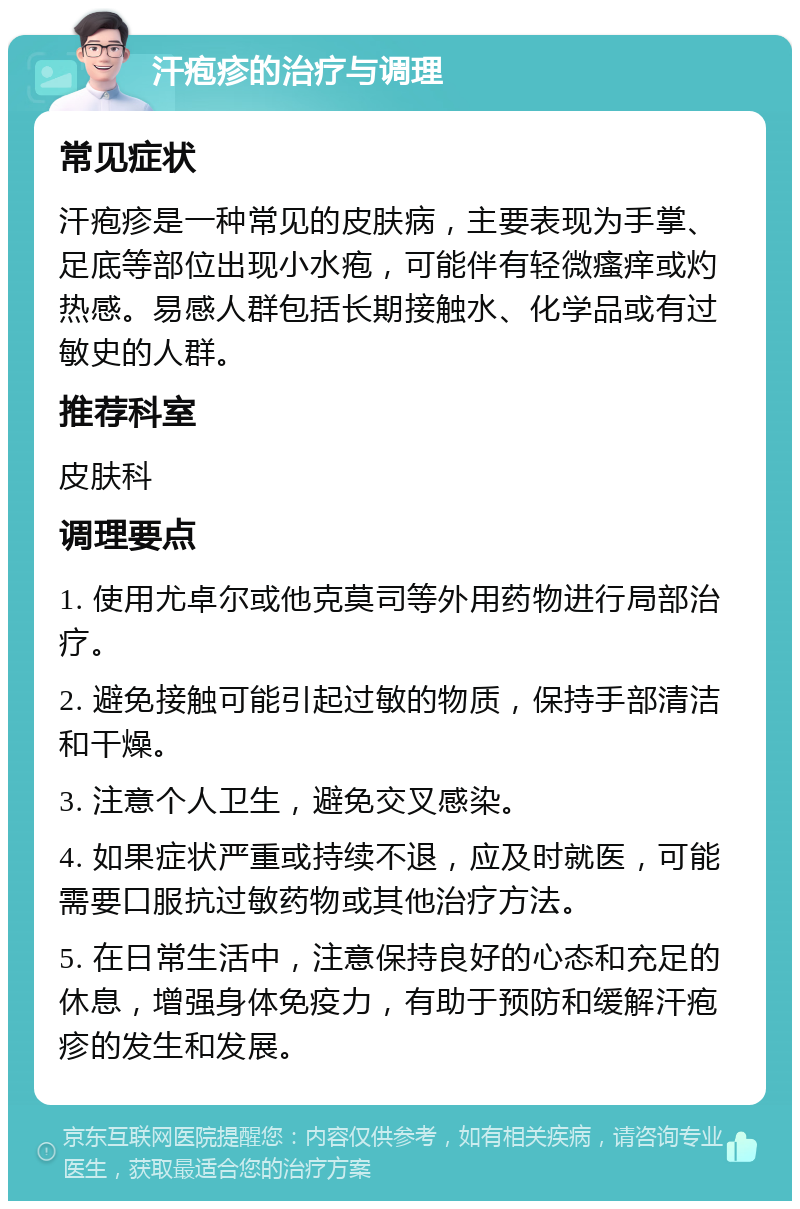 汗疱疹的治疗与调理 常见症状 汗疱疹是一种常见的皮肤病，主要表现为手掌、足底等部位出现小水疱，可能伴有轻微瘙痒或灼热感。易感人群包括长期接触水、化学品或有过敏史的人群。 推荐科室 皮肤科 调理要点 1. 使用尤卓尔或他克莫司等外用药物进行局部治疗。 2. 避免接触可能引起过敏的物质，保持手部清洁和干燥。 3. 注意个人卫生，避免交叉感染。 4. 如果症状严重或持续不退，应及时就医，可能需要口服抗过敏药物或其他治疗方法。 5. 在日常生活中，注意保持良好的心态和充足的休息，增强身体免疫力，有助于预防和缓解汗疱疹的发生和发展。