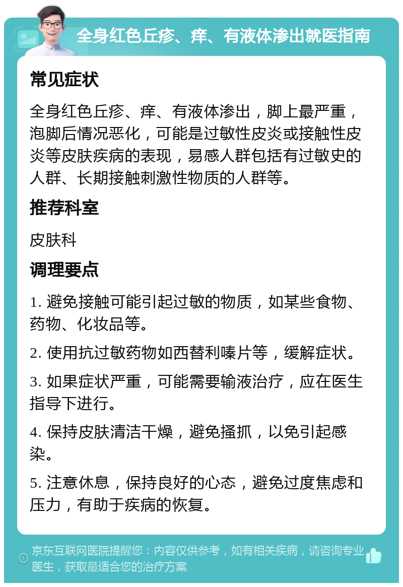 全身红色丘疹、痒、有液体渗出就医指南 常见症状 全身红色丘疹、痒、有液体渗出，脚上最严重，泡脚后情况恶化，可能是过敏性皮炎或接触性皮炎等皮肤疾病的表现，易感人群包括有过敏史的人群、长期接触刺激性物质的人群等。 推荐科室 皮肤科 调理要点 1. 避免接触可能引起过敏的物质，如某些食物、药物、化妆品等。 2. 使用抗过敏药物如西替利嗪片等，缓解症状。 3. 如果症状严重，可能需要输液治疗，应在医生指导下进行。 4. 保持皮肤清洁干燥，避免搔抓，以免引起感染。 5. 注意休息，保持良好的心态，避免过度焦虑和压力，有助于疾病的恢复。