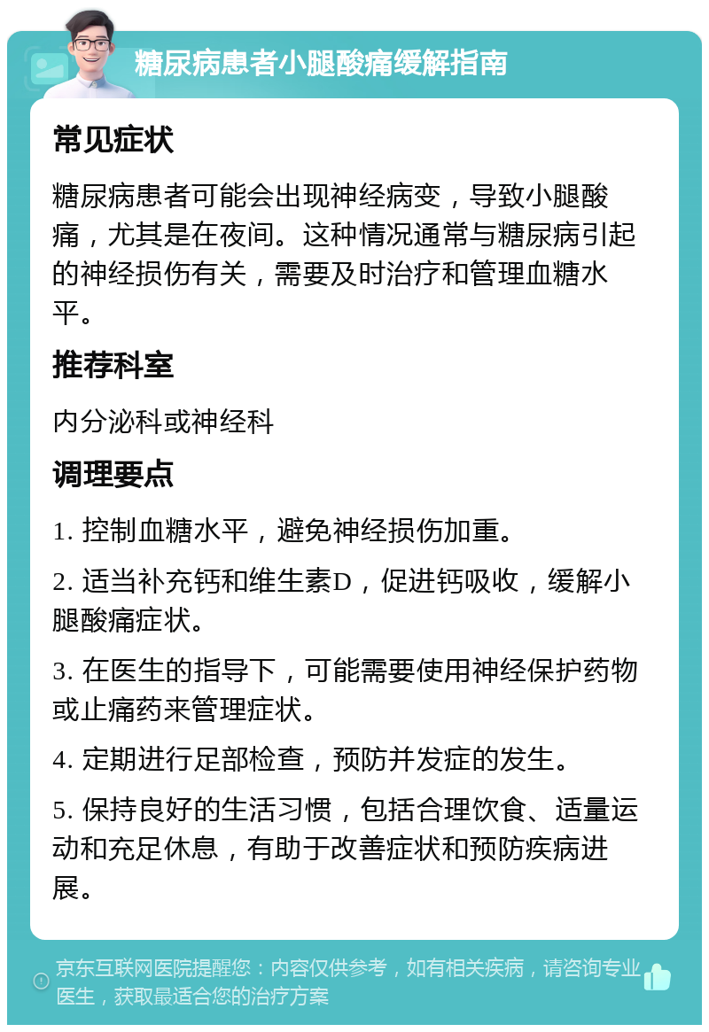 糖尿病患者小腿酸痛缓解指南 常见症状 糖尿病患者可能会出现神经病变，导致小腿酸痛，尤其是在夜间。这种情况通常与糖尿病引起的神经损伤有关，需要及时治疗和管理血糖水平。 推荐科室 内分泌科或神经科 调理要点 1. 控制血糖水平，避免神经损伤加重。 2. 适当补充钙和维生素D，促进钙吸收，缓解小腿酸痛症状。 3. 在医生的指导下，可能需要使用神经保护药物或止痛药来管理症状。 4. 定期进行足部检查，预防并发症的发生。 5. 保持良好的生活习惯，包括合理饮食、适量运动和充足休息，有助于改善症状和预防疾病进展。