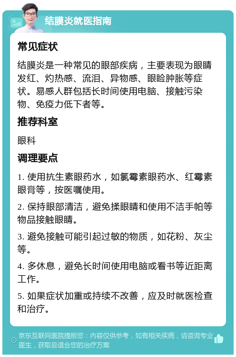 结膜炎就医指南 常见症状 结膜炎是一种常见的眼部疾病，主要表现为眼睛发红、灼热感、流泪、异物感、眼睑肿胀等症状。易感人群包括长时间使用电脑、接触污染物、免疫力低下者等。 推荐科室 眼科 调理要点 1. 使用抗生素眼药水，如氯霉素眼药水、红霉素眼膏等，按医嘱使用。 2. 保持眼部清洁，避免揉眼睛和使用不洁手帕等物品接触眼睛。 3. 避免接触可能引起过敏的物质，如花粉、灰尘等。 4. 多休息，避免长时间使用电脑或看书等近距离工作。 5. 如果症状加重或持续不改善，应及时就医检查和治疗。