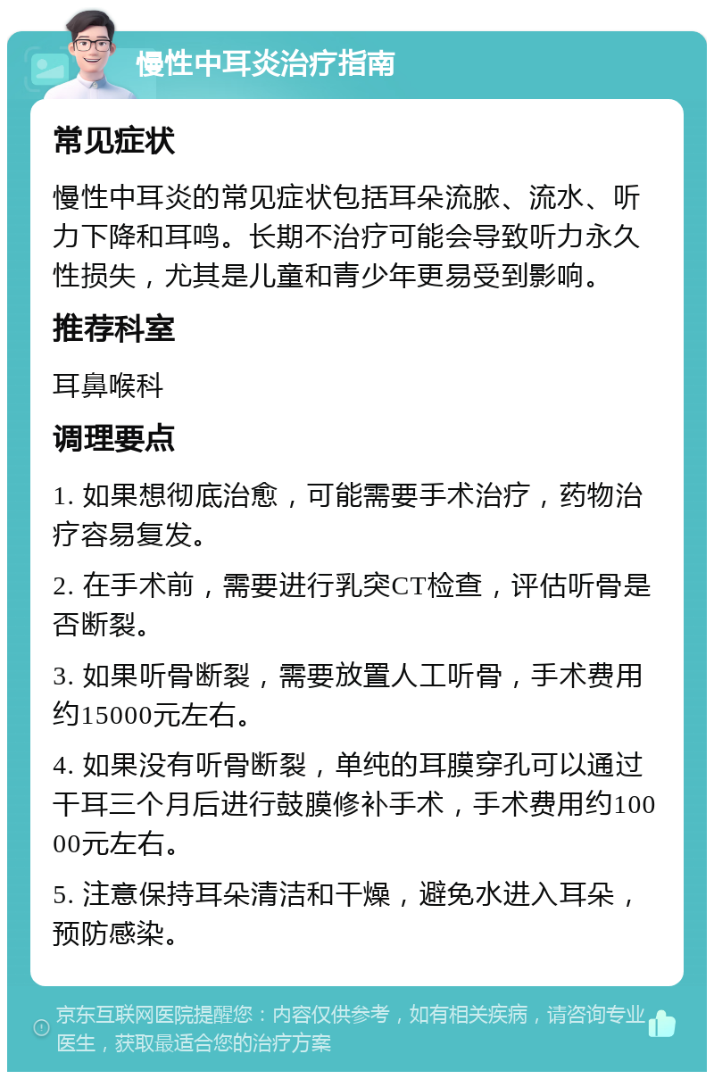 慢性中耳炎治疗指南 常见症状 慢性中耳炎的常见症状包括耳朵流脓、流水、听力下降和耳鸣。长期不治疗可能会导致听力永久性损失，尤其是儿童和青少年更易受到影响。 推荐科室 耳鼻喉科 调理要点 1. 如果想彻底治愈，可能需要手术治疗，药物治疗容易复发。 2. 在手术前，需要进行乳突CT检查，评估听骨是否断裂。 3. 如果听骨断裂，需要放置人工听骨，手术费用约15000元左右。 4. 如果没有听骨断裂，单纯的耳膜穿孔可以通过干耳三个月后进行鼓膜修补手术，手术费用约10000元左右。 5. 注意保持耳朵清洁和干燥，避免水进入耳朵，预防感染。