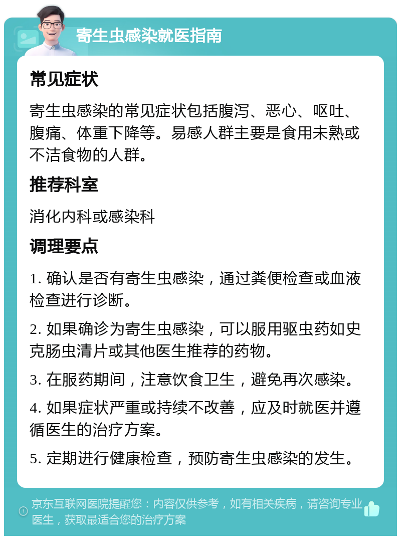 寄生虫感染就医指南 常见症状 寄生虫感染的常见症状包括腹泻、恶心、呕吐、腹痛、体重下降等。易感人群主要是食用未熟或不洁食物的人群。 推荐科室 消化内科或感染科 调理要点 1. 确认是否有寄生虫感染，通过粪便检查或血液检查进行诊断。 2. 如果确诊为寄生虫感染，可以服用驱虫药如史克肠虫清片或其他医生推荐的药物。 3. 在服药期间，注意饮食卫生，避免再次感染。 4. 如果症状严重或持续不改善，应及时就医并遵循医生的治疗方案。 5. 定期进行健康检查，预防寄生虫感染的发生。