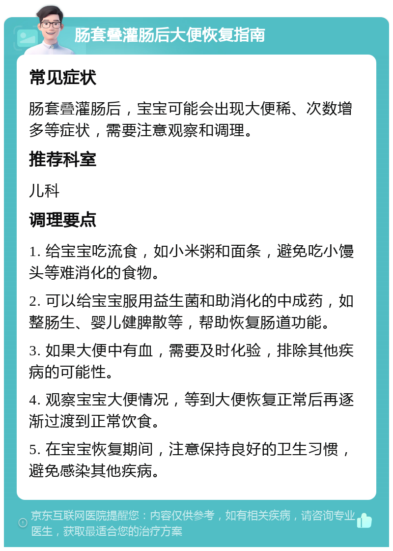 肠套叠灌肠后大便恢复指南 常见症状 肠套叠灌肠后，宝宝可能会出现大便稀、次数增多等症状，需要注意观察和调理。 推荐科室 儿科 调理要点 1. 给宝宝吃流食，如小米粥和面条，避免吃小馒头等难消化的食物。 2. 可以给宝宝服用益生菌和助消化的中成药，如整肠生、婴儿健脾散等，帮助恢复肠道功能。 3. 如果大便中有血，需要及时化验，排除其他疾病的可能性。 4. 观察宝宝大便情况，等到大便恢复正常后再逐渐过渡到正常饮食。 5. 在宝宝恢复期间，注意保持良好的卫生习惯，避免感染其他疾病。