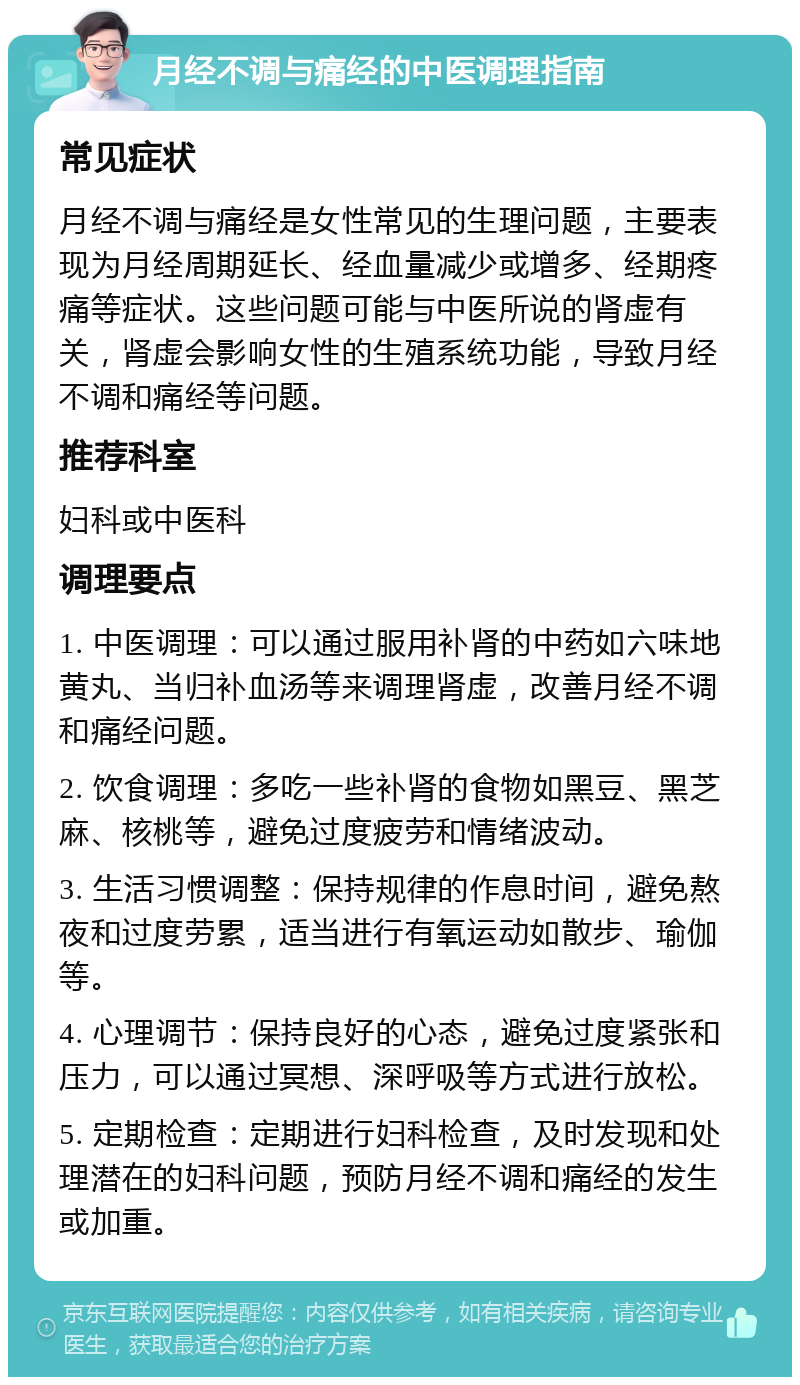 月经不调与痛经的中医调理指南 常见症状 月经不调与痛经是女性常见的生理问题，主要表现为月经周期延长、经血量减少或增多、经期疼痛等症状。这些问题可能与中医所说的肾虚有关，肾虚会影响女性的生殖系统功能，导致月经不调和痛经等问题。 推荐科室 妇科或中医科 调理要点 1. 中医调理：可以通过服用补肾的中药如六味地黄丸、当归补血汤等来调理肾虚，改善月经不调和痛经问题。 2. 饮食调理：多吃一些补肾的食物如黑豆、黑芝麻、核桃等，避免过度疲劳和情绪波动。 3. 生活习惯调整：保持规律的作息时间，避免熬夜和过度劳累，适当进行有氧运动如散步、瑜伽等。 4. 心理调节：保持良好的心态，避免过度紧张和压力，可以通过冥想、深呼吸等方式进行放松。 5. 定期检查：定期进行妇科检查，及时发现和处理潜在的妇科问题，预防月经不调和痛经的发生或加重。