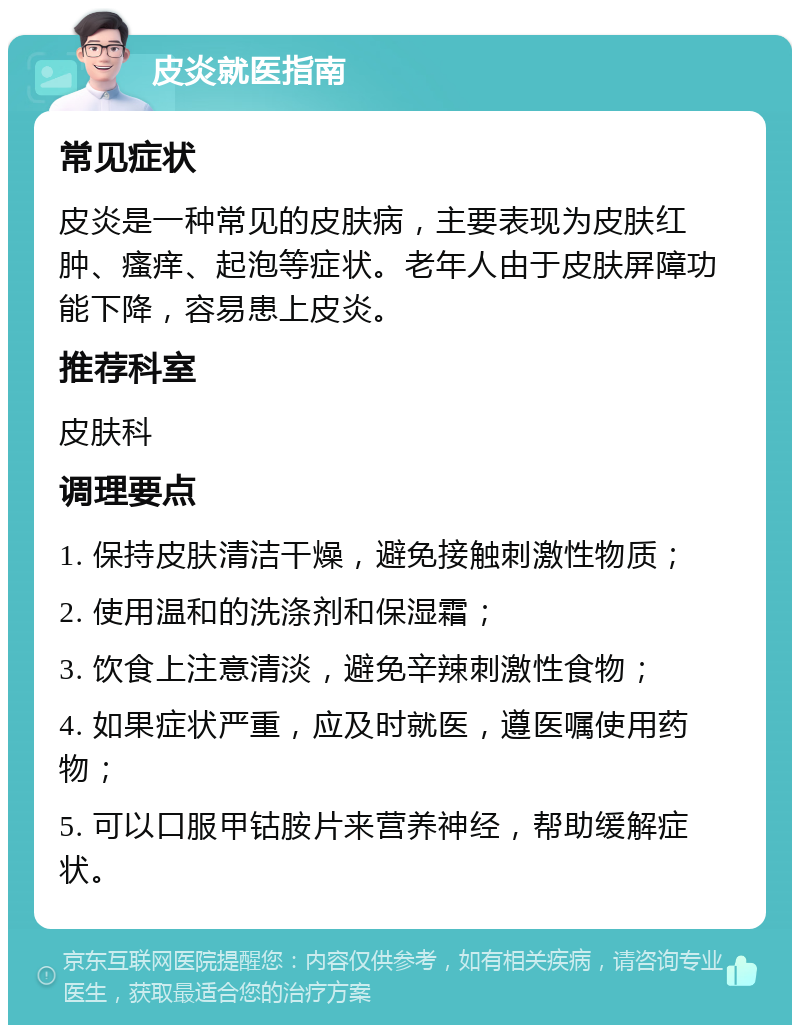 皮炎就医指南 常见症状 皮炎是一种常见的皮肤病，主要表现为皮肤红肿、瘙痒、起泡等症状。老年人由于皮肤屏障功能下降，容易患上皮炎。 推荐科室 皮肤科 调理要点 1. 保持皮肤清洁干燥，避免接触刺激性物质； 2. 使用温和的洗涤剂和保湿霜； 3. 饮食上注意清淡，避免辛辣刺激性食物； 4. 如果症状严重，应及时就医，遵医嘱使用药物； 5. 可以口服甲钴胺片来营养神经，帮助缓解症状。