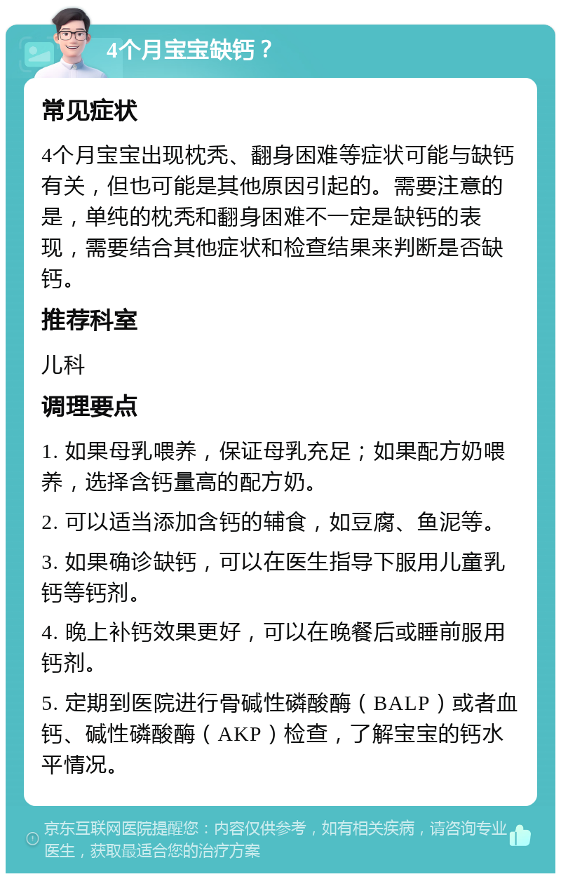 4个月宝宝缺钙？ 常见症状 4个月宝宝出现枕秃、翻身困难等症状可能与缺钙有关，但也可能是其他原因引起的。需要注意的是，单纯的枕秃和翻身困难不一定是缺钙的表现，需要结合其他症状和检查结果来判断是否缺钙。 推荐科室 儿科 调理要点 1. 如果母乳喂养，保证母乳充足；如果配方奶喂养，选择含钙量高的配方奶。 2. 可以适当添加含钙的辅食，如豆腐、鱼泥等。 3. 如果确诊缺钙，可以在医生指导下服用儿童乳钙等钙剂。 4. 晚上补钙效果更好，可以在晚餐后或睡前服用钙剂。 5. 定期到医院进行骨碱性磷酸酶（BALP）或者血钙、碱性磷酸酶（AKP）检查，了解宝宝的钙水平情况。