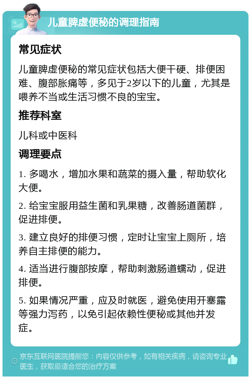 儿童脾虚便秘的调理指南 常见症状 儿童脾虚便秘的常见症状包括大便干硬、排便困难、腹部胀痛等，多见于2岁以下的儿童，尤其是喂养不当或生活习惯不良的宝宝。 推荐科室 儿科或中医科 调理要点 1. 多喝水，增加水果和蔬菜的摄入量，帮助软化大便。 2. 给宝宝服用益生菌和乳果糖，改善肠道菌群，促进排便。 3. 建立良好的排便习惯，定时让宝宝上厕所，培养自主排便的能力。 4. 适当进行腹部按摩，帮助刺激肠道蠕动，促进排便。 5. 如果情况严重，应及时就医，避免使用开塞露等强力泻药，以免引起依赖性便秘或其他并发症。