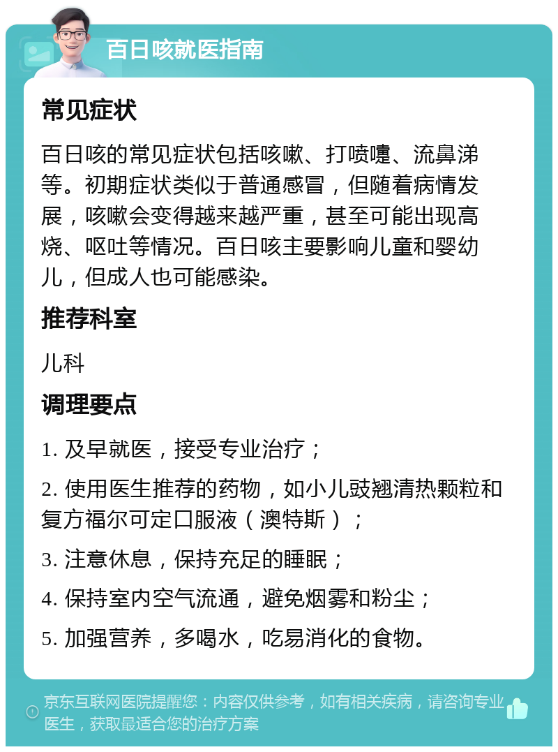 百日咳就医指南 常见症状 百日咳的常见症状包括咳嗽、打喷嚏、流鼻涕等。初期症状类似于普通感冒，但随着病情发展，咳嗽会变得越来越严重，甚至可能出现高烧、呕吐等情况。百日咳主要影响儿童和婴幼儿，但成人也可能感染。 推荐科室 儿科 调理要点 1. 及早就医，接受专业治疗； 2. 使用医生推荐的药物，如小儿豉翘清热颗粒和复方福尔可定口服液（澳特斯）； 3. 注意休息，保持充足的睡眠； 4. 保持室内空气流通，避免烟雾和粉尘； 5. 加强营养，多喝水，吃易消化的食物。