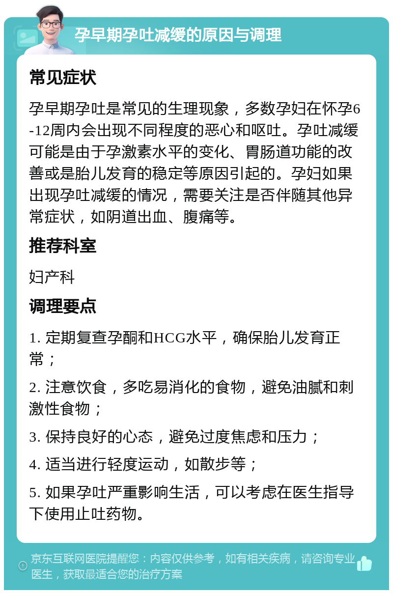 孕早期孕吐减缓的原因与调理 常见症状 孕早期孕吐是常见的生理现象，多数孕妇在怀孕6-12周内会出现不同程度的恶心和呕吐。孕吐减缓可能是由于孕激素水平的变化、胃肠道功能的改善或是胎儿发育的稳定等原因引起的。孕妇如果出现孕吐减缓的情况，需要关注是否伴随其他异常症状，如阴道出血、腹痛等。 推荐科室 妇产科 调理要点 1. 定期复查孕酮和HCG水平，确保胎儿发育正常； 2. 注意饮食，多吃易消化的食物，避免油腻和刺激性食物； 3. 保持良好的心态，避免过度焦虑和压力； 4. 适当进行轻度运动，如散步等； 5. 如果孕吐严重影响生活，可以考虑在医生指导下使用止吐药物。