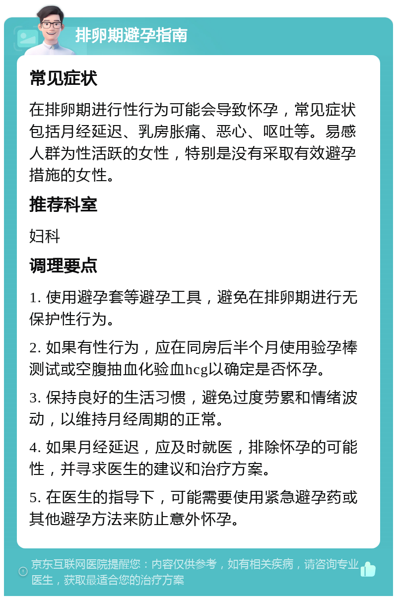 排卵期避孕指南 常见症状 在排卵期进行性行为可能会导致怀孕，常见症状包括月经延迟、乳房胀痛、恶心、呕吐等。易感人群为性活跃的女性，特别是没有采取有效避孕措施的女性。 推荐科室 妇科 调理要点 1. 使用避孕套等避孕工具，避免在排卵期进行无保护性行为。 2. 如果有性行为，应在同房后半个月使用验孕棒测试或空腹抽血化验血hcg以确定是否怀孕。 3. 保持良好的生活习惯，避免过度劳累和情绪波动，以维持月经周期的正常。 4. 如果月经延迟，应及时就医，排除怀孕的可能性，并寻求医生的建议和治疗方案。 5. 在医生的指导下，可能需要使用紧急避孕药或其他避孕方法来防止意外怀孕。