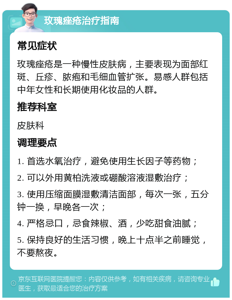 玫瑰痤疮治疗指南 常见症状 玫瑰痤疮是一种慢性皮肤病，主要表现为面部红斑、丘疹、脓疱和毛细血管扩张。易感人群包括中年女性和长期使用化妆品的人群。 推荐科室 皮肤科 调理要点 1. 首选水氧治疗，避免使用生长因子等药物； 2. 可以外用黄柏洗液或硼酸溶液湿敷治疗； 3. 使用压缩面膜湿敷清洁面部，每次一张，五分钟一换，早晚各一次； 4. 严格忌口，忌食辣椒、酒，少吃甜食油腻； 5. 保持良好的生活习惯，晚上十点半之前睡觉，不要熬夜。