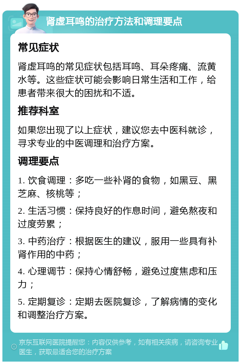 肾虚耳鸣的治疗方法和调理要点 常见症状 肾虚耳鸣的常见症状包括耳鸣、耳朵疼痛、流黄水等。这些症状可能会影响日常生活和工作，给患者带来很大的困扰和不适。 推荐科室 如果您出现了以上症状，建议您去中医科就诊，寻求专业的中医调理和治疗方案。 调理要点 1. 饮食调理：多吃一些补肾的食物，如黑豆、黑芝麻、核桃等； 2. 生活习惯：保持良好的作息时间，避免熬夜和过度劳累； 3. 中药治疗：根据医生的建议，服用一些具有补肾作用的中药； 4. 心理调节：保持心情舒畅，避免过度焦虑和压力； 5. 定期复诊：定期去医院复诊，了解病情的变化和调整治疗方案。