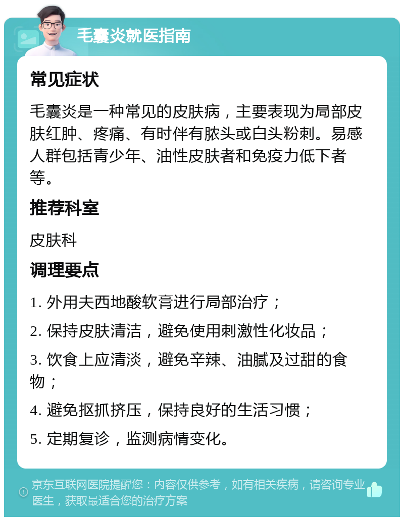 毛囊炎就医指南 常见症状 毛囊炎是一种常见的皮肤病，主要表现为局部皮肤红肿、疼痛、有时伴有脓头或白头粉刺。易感人群包括青少年、油性皮肤者和免疫力低下者等。 推荐科室 皮肤科 调理要点 1. 外用夫西地酸软膏进行局部治疗； 2. 保持皮肤清洁，避免使用刺激性化妆品； 3. 饮食上应清淡，避免辛辣、油腻及过甜的食物； 4. 避免抠抓挤压，保持良好的生活习惯； 5. 定期复诊，监测病情变化。