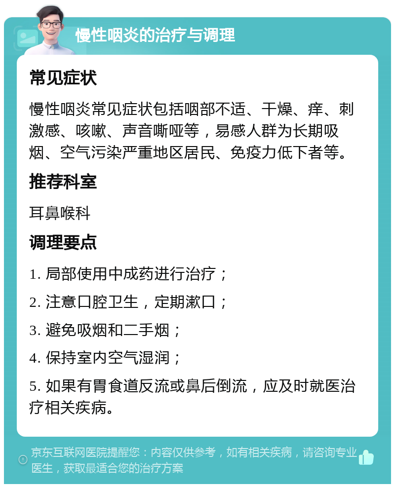 慢性咽炎的治疗与调理 常见症状 慢性咽炎常见症状包括咽部不适、干燥、痒、刺激感、咳嗽、声音嘶哑等，易感人群为长期吸烟、空气污染严重地区居民、免疫力低下者等。 推荐科室 耳鼻喉科 调理要点 1. 局部使用中成药进行治疗； 2. 注意口腔卫生，定期漱口； 3. 避免吸烟和二手烟； 4. 保持室内空气湿润； 5. 如果有胃食道反流或鼻后倒流，应及时就医治疗相关疾病。