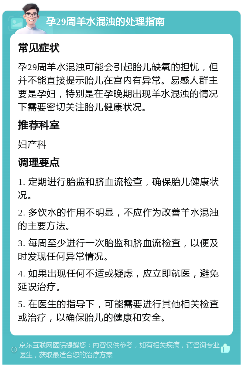 孕29周羊水混浊的处理指南 常见症状 孕29周羊水混浊可能会引起胎儿缺氧的担忧，但并不能直接提示胎儿在宫内有异常。易感人群主要是孕妇，特别是在孕晚期出现羊水混浊的情况下需要密切关注胎儿健康状况。 推荐科室 妇产科 调理要点 1. 定期进行胎监和脐血流检查，确保胎儿健康状况。 2. 多饮水的作用不明显，不应作为改善羊水混浊的主要方法。 3. 每周至少进行一次胎监和脐血流检查，以便及时发现任何异常情况。 4. 如果出现任何不适或疑虑，应立即就医，避免延误治疗。 5. 在医生的指导下，可能需要进行其他相关检查或治疗，以确保胎儿的健康和安全。