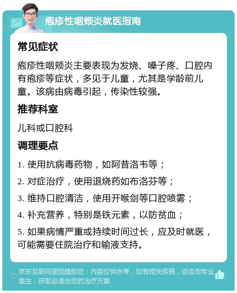 疱疹性咽颊炎就医指南 常见症状 疱疹性咽颊炎主要表现为发烧、嗓子疼、口腔内有疱疹等症状，多见于儿童，尤其是学龄前儿童。该病由病毒引起，传染性较强。 推荐科室 儿科或口腔科 调理要点 1. 使用抗病毒药物，如阿昔洛韦等； 2. 对症治疗，使用退烧药如布洛芬等； 3. 维持口腔清洁，使用开喉剑等口腔喷雾； 4. 补充营养，特别是铁元素，以防贫血； 5. 如果病情严重或持续时间过长，应及时就医，可能需要住院治疗和输液支持。