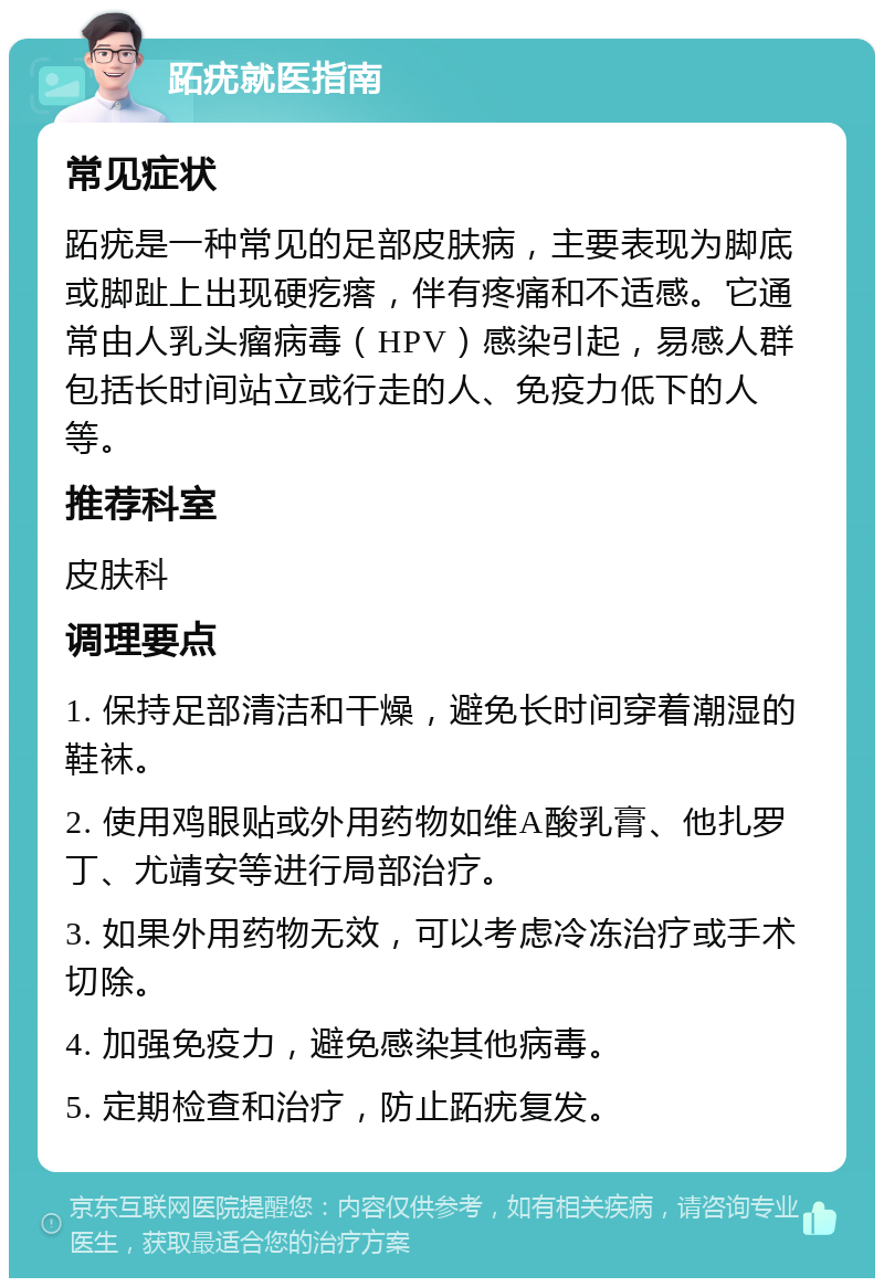 跖疣就医指南 常见症状 跖疣是一种常见的足部皮肤病，主要表现为脚底或脚趾上出现硬疙瘩，伴有疼痛和不适感。它通常由人乳头瘤病毒（HPV）感染引起，易感人群包括长时间站立或行走的人、免疫力低下的人等。 推荐科室 皮肤科 调理要点 1. 保持足部清洁和干燥，避免长时间穿着潮湿的鞋袜。 2. 使用鸡眼贴或外用药物如维A酸乳膏、他扎罗丁、尤靖安等进行局部治疗。 3. 如果外用药物无效，可以考虑冷冻治疗或手术切除。 4. 加强免疫力，避免感染其他病毒。 5. 定期检查和治疗，防止跖疣复发。