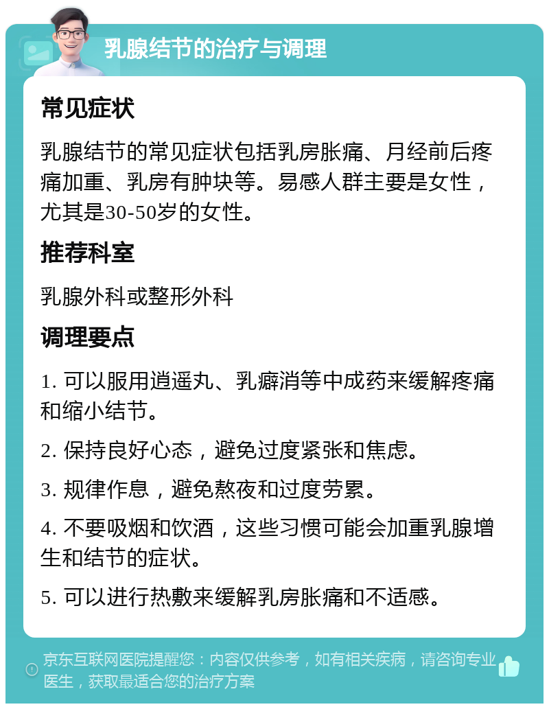 乳腺结节的治疗与调理 常见症状 乳腺结节的常见症状包括乳房胀痛、月经前后疼痛加重、乳房有肿块等。易感人群主要是女性，尤其是30-50岁的女性。 推荐科室 乳腺外科或整形外科 调理要点 1. 可以服用逍遥丸、乳癖消等中成药来缓解疼痛和缩小结节。 2. 保持良好心态，避免过度紧张和焦虑。 3. 规律作息，避免熬夜和过度劳累。 4. 不要吸烟和饮酒，这些习惯可能会加重乳腺增生和结节的症状。 5. 可以进行热敷来缓解乳房胀痛和不适感。