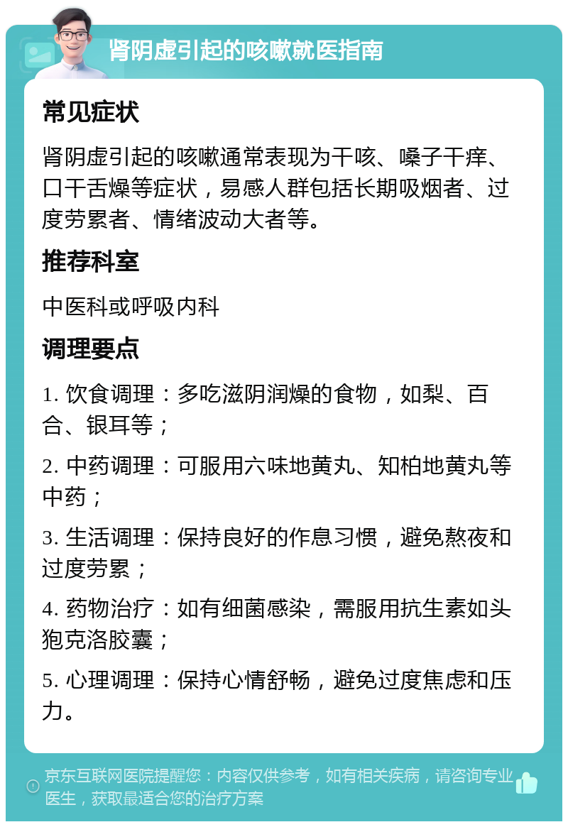 肾阴虚引起的咳嗽就医指南 常见症状 肾阴虚引起的咳嗽通常表现为干咳、嗓子干痒、口干舌燥等症状，易感人群包括长期吸烟者、过度劳累者、情绪波动大者等。 推荐科室 中医科或呼吸内科 调理要点 1. 饮食调理：多吃滋阴润燥的食物，如梨、百合、银耳等； 2. 中药调理：可服用六味地黄丸、知柏地黄丸等中药； 3. 生活调理：保持良好的作息习惯，避免熬夜和过度劳累； 4. 药物治疗：如有细菌感染，需服用抗生素如头狍克洛胶囊； 5. 心理调理：保持心情舒畅，避免过度焦虑和压力。