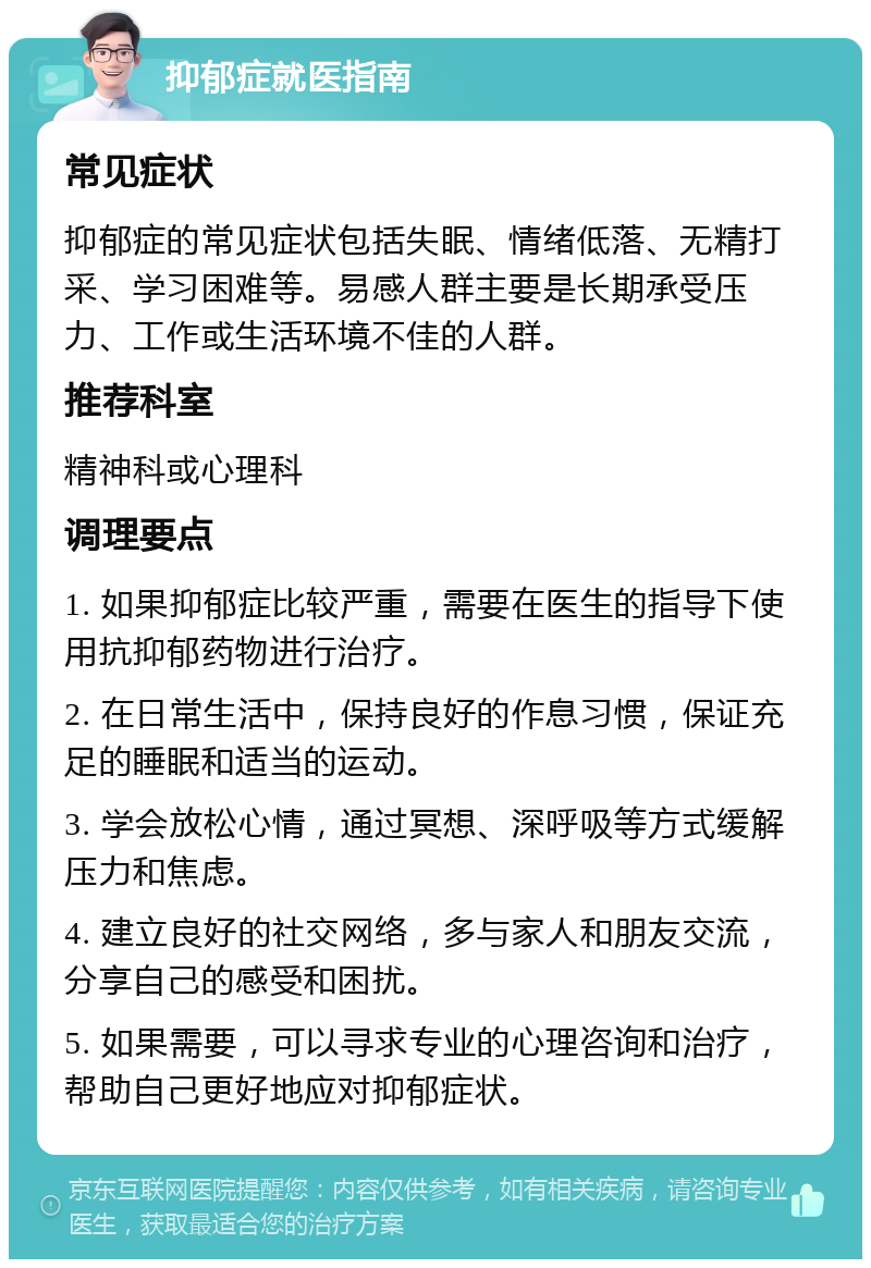 抑郁症就医指南 常见症状 抑郁症的常见症状包括失眠、情绪低落、无精打采、学习困难等。易感人群主要是长期承受压力、工作或生活环境不佳的人群。 推荐科室 精神科或心理科 调理要点 1. 如果抑郁症比较严重，需要在医生的指导下使用抗抑郁药物进行治疗。 2. 在日常生活中，保持良好的作息习惯，保证充足的睡眠和适当的运动。 3. 学会放松心情，通过冥想、深呼吸等方式缓解压力和焦虑。 4. 建立良好的社交网络，多与家人和朋友交流，分享自己的感受和困扰。 5. 如果需要，可以寻求专业的心理咨询和治疗，帮助自己更好地应对抑郁症状。