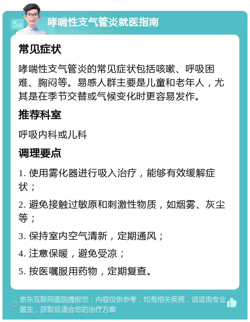 哮喘性支气管炎就医指南 常见症状 哮喘性支气管炎的常见症状包括咳嗽、呼吸困难、胸闷等。易感人群主要是儿童和老年人，尤其是在季节交替或气候变化时更容易发作。 推荐科室 呼吸内科或儿科 调理要点 1. 使用雾化器进行吸入治疗，能够有效缓解症状； 2. 避免接触过敏原和刺激性物质，如烟雾、灰尘等； 3. 保持室内空气清新，定期通风； 4. 注意保暖，避免受凉； 5. 按医嘱服用药物，定期复查。