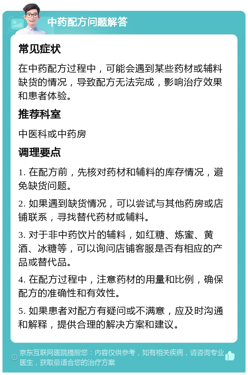 中药配方问题解答 常见症状 在中药配方过程中，可能会遇到某些药材或辅料缺货的情况，导致配方无法完成，影响治疗效果和患者体验。 推荐科室 中医科或中药房 调理要点 1. 在配方前，先核对药材和辅料的库存情况，避免缺货问题。 2. 如果遇到缺货情况，可以尝试与其他药房或店铺联系，寻找替代药材或辅料。 3. 对于非中药饮片的辅料，如红糖、炼蜜、黄酒、冰糖等，可以询问店铺客服是否有相应的产品或替代品。 4. 在配方过程中，注意药材的用量和比例，确保配方的准确性和有效性。 5. 如果患者对配方有疑问或不满意，应及时沟通和解释，提供合理的解决方案和建议。