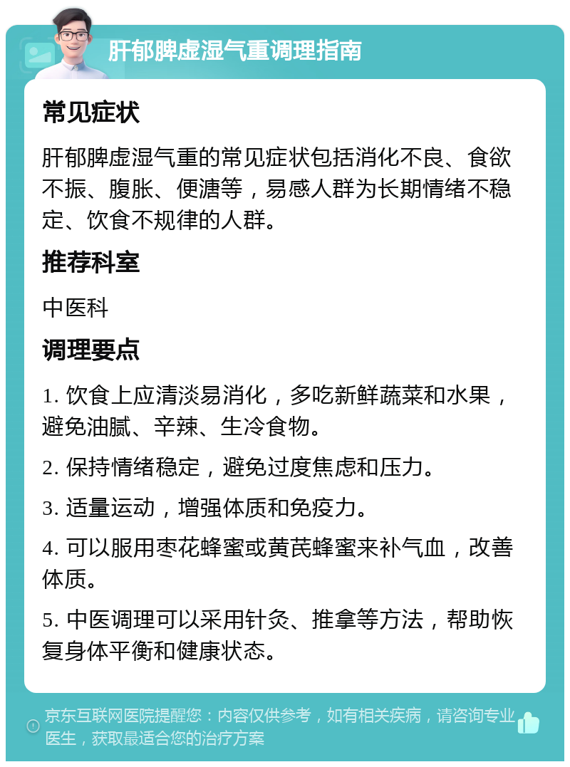 肝郁脾虚湿气重调理指南 常见症状 肝郁脾虚湿气重的常见症状包括消化不良、食欲不振、腹胀、便溏等，易感人群为长期情绪不稳定、饮食不规律的人群。 推荐科室 中医科 调理要点 1. 饮食上应清淡易消化，多吃新鲜蔬菜和水果，避免油腻、辛辣、生冷食物。 2. 保持情绪稳定，避免过度焦虑和压力。 3. 适量运动，增强体质和免疫力。 4. 可以服用枣花蜂蜜或黄芪蜂蜜来补气血，改善体质。 5. 中医调理可以采用针灸、推拿等方法，帮助恢复身体平衡和健康状态。