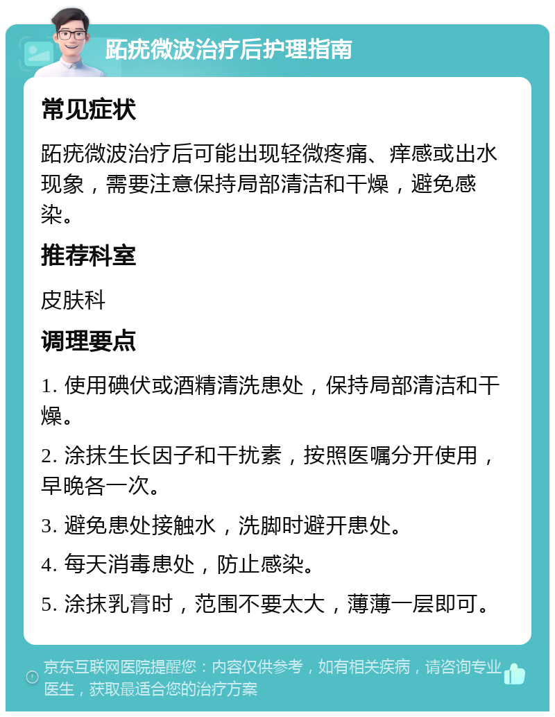 跖疣微波治疗后护理指南 常见症状 跖疣微波治疗后可能出现轻微疼痛、痒感或出水现象，需要注意保持局部清洁和干燥，避免感染。 推荐科室 皮肤科 调理要点 1. 使用碘伏或酒精清洗患处，保持局部清洁和干燥。 2. 涂抹生长因子和干扰素，按照医嘱分开使用，早晚各一次。 3. 避免患处接触水，洗脚时避开患处。 4. 每天消毒患处，防止感染。 5. 涂抹乳膏时，范围不要太大，薄薄一层即可。