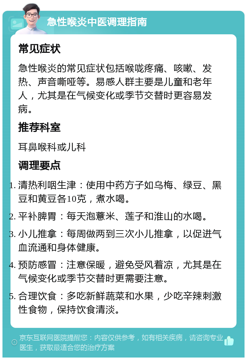 急性喉炎中医调理指南 常见症状 急性喉炎的常见症状包括喉咙疼痛、咳嗽、发热、声音嘶哑等。易感人群主要是儿童和老年人，尤其是在气候变化或季节交替时更容易发病。 推荐科室 耳鼻喉科或儿科 调理要点 清热利咽生津：使用中药方子如乌梅、绿豆、黑豆和黄豆各10克，煮水喝。 平补脾胃：每天泡薏米、莲子和淮山的水喝。 小儿推拿：每周做两到三次小儿推拿，以促进气血流通和身体健康。 预防感冒：注意保暖，避免受风着凉，尤其是在气候变化或季节交替时更需要注意。 合理饮食：多吃新鲜蔬菜和水果，少吃辛辣刺激性食物，保持饮食清淡。