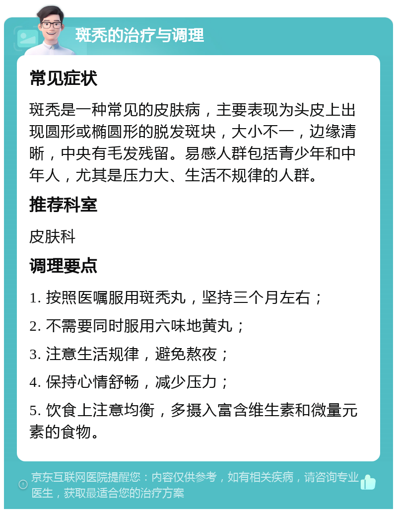 斑秃的治疗与调理 常见症状 斑秃是一种常见的皮肤病，主要表现为头皮上出现圆形或椭圆形的脱发斑块，大小不一，边缘清晰，中央有毛发残留。易感人群包括青少年和中年人，尤其是压力大、生活不规律的人群。 推荐科室 皮肤科 调理要点 1. 按照医嘱服用斑秃丸，坚持三个月左右； 2. 不需要同时服用六味地黄丸； 3. 注意生活规律，避免熬夜； 4. 保持心情舒畅，减少压力； 5. 饮食上注意均衡，多摄入富含维生素和微量元素的食物。