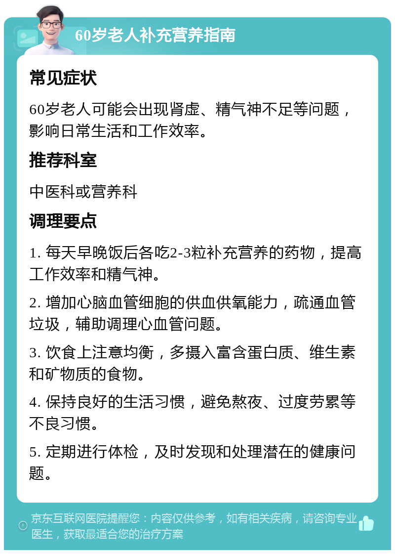 60岁老人补充营养指南 常见症状 60岁老人可能会出现肾虚、精气神不足等问题，影响日常生活和工作效率。 推荐科室 中医科或营养科 调理要点 1. 每天早晚饭后各吃2-3粒补充营养的药物，提高工作效率和精气神。 2. 增加心脑血管细胞的供血供氧能力，疏通血管垃圾，辅助调理心血管问题。 3. 饮食上注意均衡，多摄入富含蛋白质、维生素和矿物质的食物。 4. 保持良好的生活习惯，避免熬夜、过度劳累等不良习惯。 5. 定期进行体检，及时发现和处理潜在的健康问题。