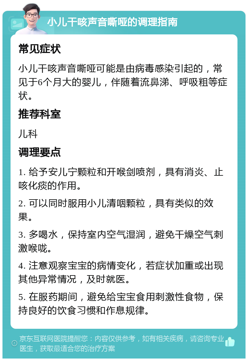 小儿干咳声音嘶哑的调理指南 常见症状 小儿干咳声音嘶哑可能是由病毒感染引起的，常见于6个月大的婴儿，伴随着流鼻涕、呼吸粗等症状。 推荐科室 儿科 调理要点 1. 给予安儿宁颗粒和开喉剑喷剂，具有消炎、止咳化痰的作用。 2. 可以同时服用小儿清咽颗粒，具有类似的效果。 3. 多喝水，保持室内空气湿润，避免干燥空气刺激喉咙。 4. 注意观察宝宝的病情变化，若症状加重或出现其他异常情况，及时就医。 5. 在服药期间，避免给宝宝食用刺激性食物，保持良好的饮食习惯和作息规律。