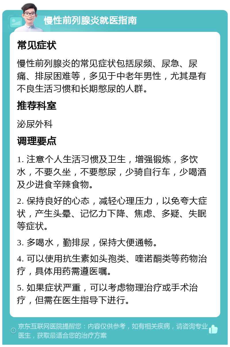 慢性前列腺炎就医指南 常见症状 慢性前列腺炎的常见症状包括尿频、尿急、尿痛、排尿困难等，多见于中老年男性，尤其是有不良生活习惯和长期憋尿的人群。 推荐科室 泌尿外科 调理要点 1. 注意个人生活习惯及卫生，增强锻炼，多饮水，不要久坐，不要憋尿，少骑自行车，少喝酒及少进食辛辣食物。 2. 保持良好的心态，减轻心理压力，以免夸大症状，产生头晕、记忆力下降、焦虑、多疑、失眠等症状。 3. 多喝水，勤排尿，保持大便通畅。 4. 可以使用抗生素如头孢类、喹诺酮类等药物治疗，具体用药需遵医嘱。 5. 如果症状严重，可以考虑物理治疗或手术治疗，但需在医生指导下进行。