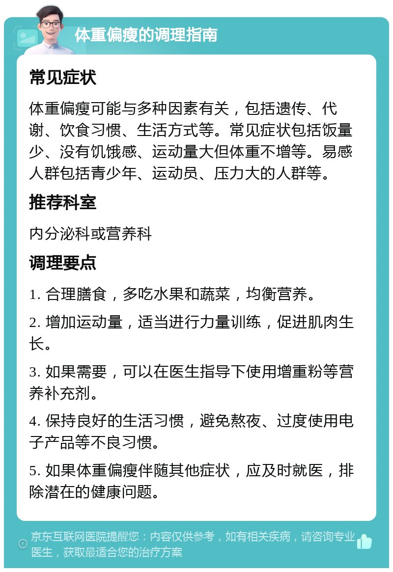 体重偏瘦的调理指南 常见症状 体重偏瘦可能与多种因素有关，包括遗传、代谢、饮食习惯、生活方式等。常见症状包括饭量少、没有饥饿感、运动量大但体重不增等。易感人群包括青少年、运动员、压力大的人群等。 推荐科室 内分泌科或营养科 调理要点 1. 合理膳食，多吃水果和蔬菜，均衡营养。 2. 增加运动量，适当进行力量训练，促进肌肉生长。 3. 如果需要，可以在医生指导下使用增重粉等营养补充剂。 4. 保持良好的生活习惯，避免熬夜、过度使用电子产品等不良习惯。 5. 如果体重偏瘦伴随其他症状，应及时就医，排除潜在的健康问题。