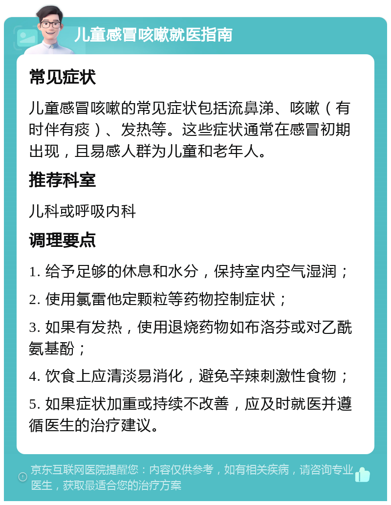 儿童感冒咳嗽就医指南 常见症状 儿童感冒咳嗽的常见症状包括流鼻涕、咳嗽（有时伴有痰）、发热等。这些症状通常在感冒初期出现，且易感人群为儿童和老年人。 推荐科室 儿科或呼吸内科 调理要点 1. 给予足够的休息和水分，保持室内空气湿润； 2. 使用氯雷他定颗粒等药物控制症状； 3. 如果有发热，使用退烧药物如布洛芬或对乙酰氨基酚； 4. 饮食上应清淡易消化，避免辛辣刺激性食物； 5. 如果症状加重或持续不改善，应及时就医并遵循医生的治疗建议。