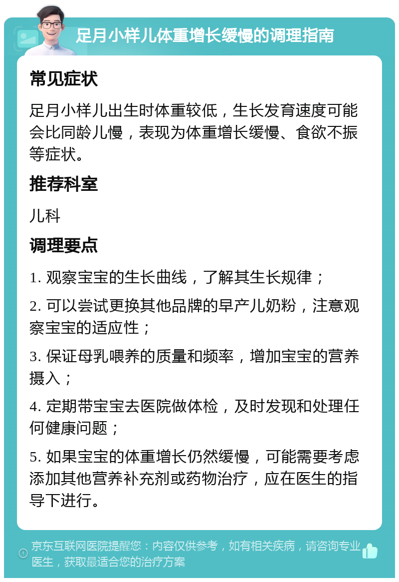 足月小样儿体重增长缓慢的调理指南 常见症状 足月小样儿出生时体重较低，生长发育速度可能会比同龄儿慢，表现为体重增长缓慢、食欲不振等症状。 推荐科室 儿科 调理要点 1. 观察宝宝的生长曲线，了解其生长规律； 2. 可以尝试更换其他品牌的早产儿奶粉，注意观察宝宝的适应性； 3. 保证母乳喂养的质量和频率，增加宝宝的营养摄入； 4. 定期带宝宝去医院做体检，及时发现和处理任何健康问题； 5. 如果宝宝的体重增长仍然缓慢，可能需要考虑添加其他营养补充剂或药物治疗，应在医生的指导下进行。