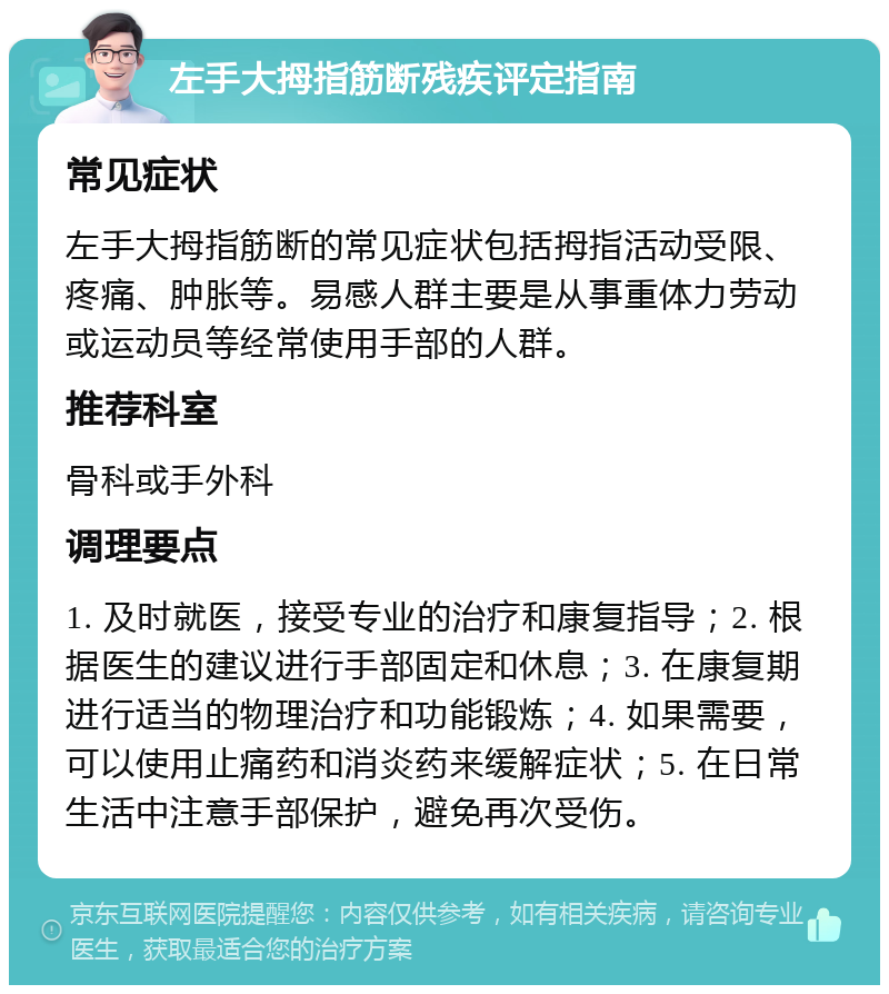 左手大拇指筋断残疾评定指南 常见症状 左手大拇指筋断的常见症状包括拇指活动受限、疼痛、肿胀等。易感人群主要是从事重体力劳动或运动员等经常使用手部的人群。 推荐科室 骨科或手外科 调理要点 1. 及时就医，接受专业的治疗和康复指导；2. 根据医生的建议进行手部固定和休息；3. 在康复期进行适当的物理治疗和功能锻炼；4. 如果需要，可以使用止痛药和消炎药来缓解症状；5. 在日常生活中注意手部保护，避免再次受伤。