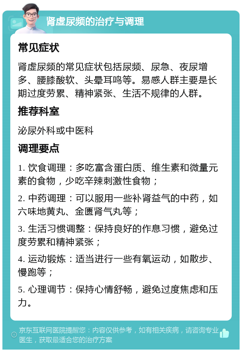 肾虚尿频的治疗与调理 常见症状 肾虚尿频的常见症状包括尿频、尿急、夜尿增多、腰膝酸软、头晕耳鸣等。易感人群主要是长期过度劳累、精神紧张、生活不规律的人群。 推荐科室 泌尿外科或中医科 调理要点 1. 饮食调理：多吃富含蛋白质、维生素和微量元素的食物，少吃辛辣刺激性食物； 2. 中药调理：可以服用一些补肾益气的中药，如六味地黄丸、金匮肾气丸等； 3. 生活习惯调整：保持良好的作息习惯，避免过度劳累和精神紧张； 4. 运动锻炼：适当进行一些有氧运动，如散步、慢跑等； 5. 心理调节：保持心情舒畅，避免过度焦虑和压力。