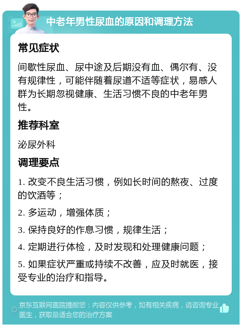 中老年男性尿血的原因和调理方法 常见症状 间歇性尿血、尿中途及后期没有血、偶尔有、没有规律性，可能伴随着尿道不适等症状，易感人群为长期忽视健康、生活习惯不良的中老年男性。 推荐科室 泌尿外科 调理要点 1. 改变不良生活习惯，例如长时间的熬夜、过度的饮酒等； 2. 多运动，增强体质； 3. 保持良好的作息习惯，规律生活； 4. 定期进行体检，及时发现和处理健康问题； 5. 如果症状严重或持续不改善，应及时就医，接受专业的治疗和指导。