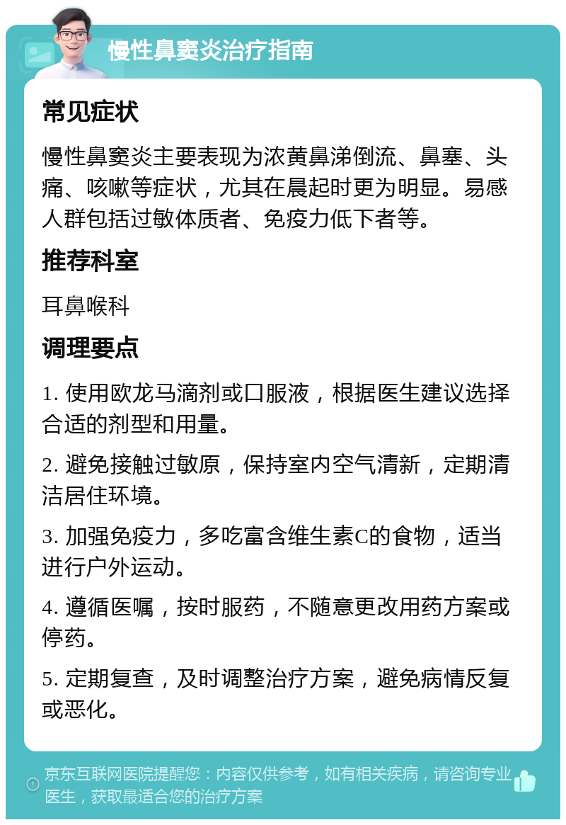 慢性鼻窦炎治疗指南 常见症状 慢性鼻窦炎主要表现为浓黄鼻涕倒流、鼻塞、头痛、咳嗽等症状，尤其在晨起时更为明显。易感人群包括过敏体质者、免疫力低下者等。 推荐科室 耳鼻喉科 调理要点 1. 使用欧龙马滴剂或口服液，根据医生建议选择合适的剂型和用量。 2. 避免接触过敏原，保持室内空气清新，定期清洁居住环境。 3. 加强免疫力，多吃富含维生素C的食物，适当进行户外运动。 4. 遵循医嘱，按时服药，不随意更改用药方案或停药。 5. 定期复查，及时调整治疗方案，避免病情反复或恶化。