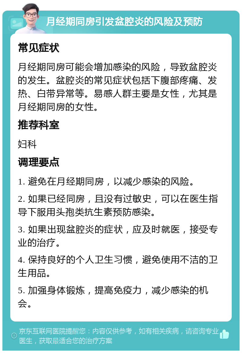 月经期同房引发盆腔炎的风险及预防 常见症状 月经期同房可能会增加感染的风险，导致盆腔炎的发生。盆腔炎的常见症状包括下腹部疼痛、发热、白带异常等。易感人群主要是女性，尤其是月经期同房的女性。 推荐科室 妇科 调理要点 1. 避免在月经期同房，以减少感染的风险。 2. 如果已经同房，且没有过敏史，可以在医生指导下服用头孢类抗生素预防感染。 3. 如果出现盆腔炎的症状，应及时就医，接受专业的治疗。 4. 保持良好的个人卫生习惯，避免使用不洁的卫生用品。 5. 加强身体锻炼，提高免疫力，减少感染的机会。