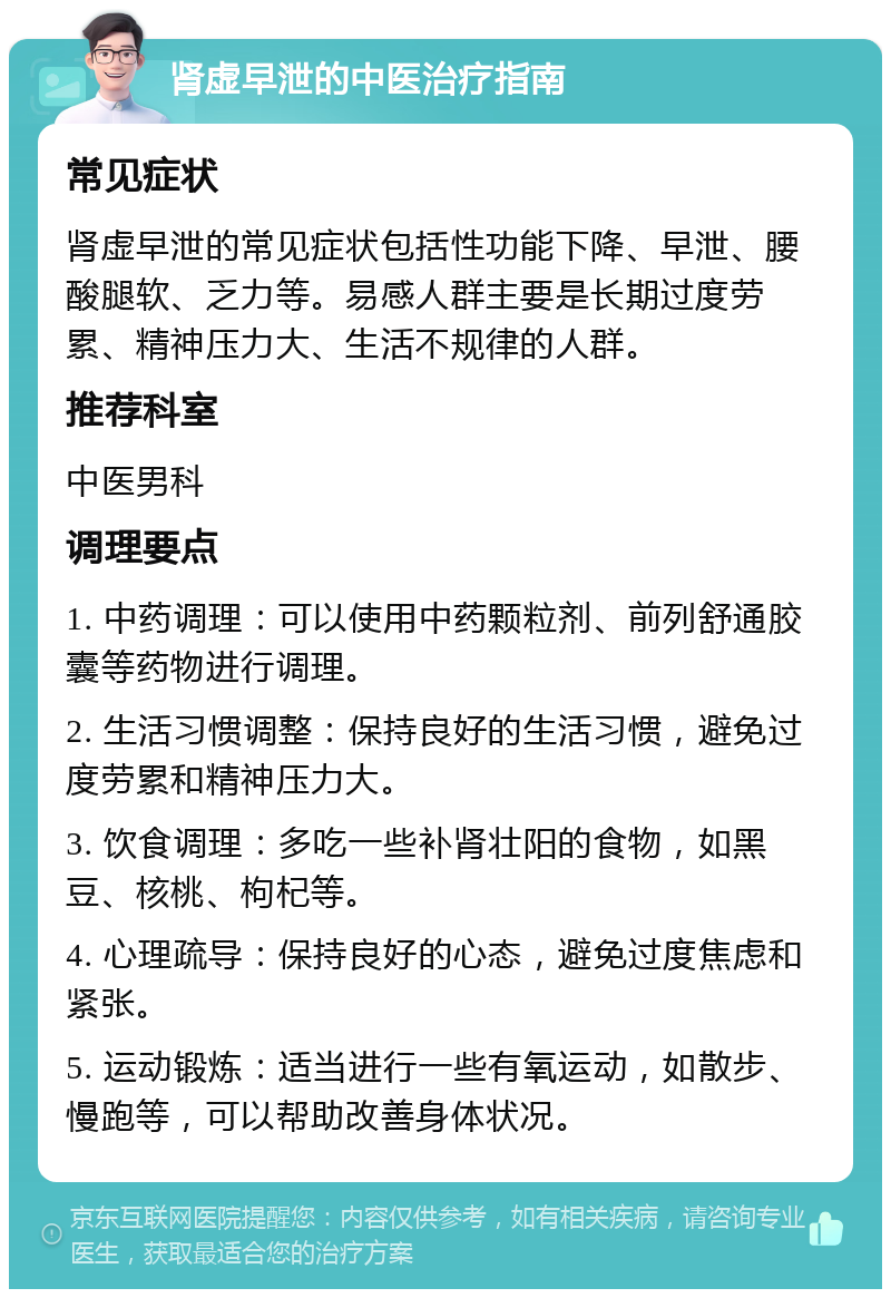 肾虚早泄的中医治疗指南 常见症状 肾虚早泄的常见症状包括性功能下降、早泄、腰酸腿软、乏力等。易感人群主要是长期过度劳累、精神压力大、生活不规律的人群。 推荐科室 中医男科 调理要点 1. 中药调理：可以使用中药颗粒剂、前列舒通胶囊等药物进行调理。 2. 生活习惯调整：保持良好的生活习惯，避免过度劳累和精神压力大。 3. 饮食调理：多吃一些补肾壮阳的食物，如黑豆、核桃、枸杞等。 4. 心理疏导：保持良好的心态，避免过度焦虑和紧张。 5. 运动锻炼：适当进行一些有氧运动，如散步、慢跑等，可以帮助改善身体状况。