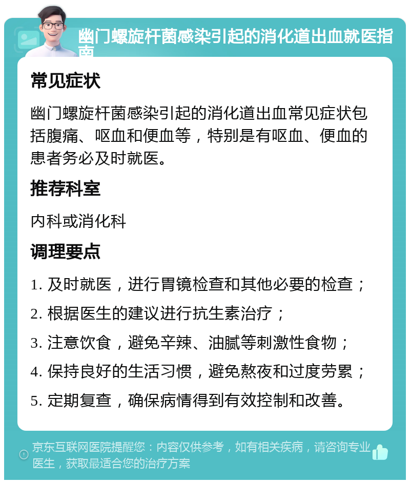 幽门螺旋杆菌感染引起的消化道出血就医指南 常见症状 幽门螺旋杆菌感染引起的消化道出血常见症状包括腹痛、呕血和便血等，特别是有呕血、便血的患者务必及时就医。 推荐科室 内科或消化科 调理要点 1. 及时就医，进行胃镜检查和其他必要的检查； 2. 根据医生的建议进行抗生素治疗； 3. 注意饮食，避免辛辣、油腻等刺激性食物； 4. 保持良好的生活习惯，避免熬夜和过度劳累； 5. 定期复查，确保病情得到有效控制和改善。