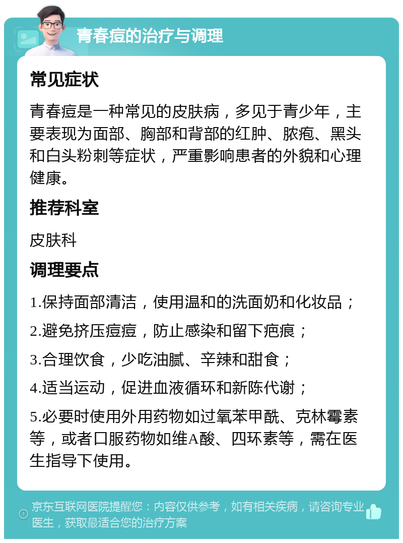 青春痘的治疗与调理 常见症状 青春痘是一种常见的皮肤病，多见于青少年，主要表现为面部、胸部和背部的红肿、脓疱、黑头和白头粉刺等症状，严重影响患者的外貌和心理健康。 推荐科室 皮肤科 调理要点 1.保持面部清洁，使用温和的洗面奶和化妆品； 2.避免挤压痘痘，防止感染和留下疤痕； 3.合理饮食，少吃油腻、辛辣和甜食； 4.适当运动，促进血液循环和新陈代谢； 5.必要时使用外用药物如过氧苯甲酰、克林霉素等，或者口服药物如维A酸、四环素等，需在医生指导下使用。